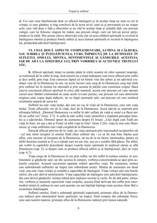Trupul şi sufletul

ţă. Cei care sunt familiarizaţi doar cu afluxul înţelegerii şi în acelaşi timp nu sunt cu cel al
voinţei, şi care gândesc şi trag concluzii de la acest nivel, sunt ca şi persoanele cu un singur
ochi, care văd doar o faţă a obiectelor şi nu văd în acelaşi timp şi cealaltă faţă, sau precum
ciungii, care îşi folosesc singura lor mână, sau precum ologii, care sar într-un picior sprijinindu-se în cârjă. Din aceste câteva observaţii este clar că acea căldură spirituală se revarsă în
înţelegerea omului şi produce binele iubirii şi acea lumină spirituală se revarsă în înţelegerea
lui, producând adevărul înţelepciunii.
VI. CELE DOUĂ ASPECTE COMPLEMENTARE, LUMINA ŞI CĂLDURA,
SAU IUBIREA ŞI ÎNŢELEPCIUNEA, CURG ÎMPREUNĂ DE LA DUMNEZEU ÎN
SUFLETUL OMULUI, MINTEA, SENTIMENTELE ŞI GÂNDURILE ACESTUIA,
IAR DE AICI LA SIMŢURILE LUI, PRIN VORBIREA ŞI ACŢIUNILE TRUPULUI
SĂU.
8. Afluxul spiritual, tratat cu atenţie până în zilele noastre de către oamenii inspiraţi,
se realizează de la suflet la trup, însă nimeni nu a tratat îndeajuns cum trece afluxul prin suflet
şi deci astfel, prin trup. Este cunoscut faptul că tot binele vine din iubire şi tot adevărul credinţei vine de la Dumnezeu în om, iar acele lucruri care curg de la Dumnezeu curg mai întâi
prin sufletul lui în mintea lui raţională şi prin aceasta în părţile care constituie corpul. Dacă
cineva cercetează afluxul spiritual în orice altă manieră, acesta este precum cel care opreşte
cursul unei fântâni continuând să caute acolo izvoare perene; sau precum cel care determină
originea unui copac după rădăcini, iar nu după seminţele sale; sau precum cel care studiază
rezultatele separat de sursa lor.
Sufletul nu este viaţa însăşi, dar este un vas al vieţii de la Dumnezeu, care este viaţa
însăşi. Toate afluxurile vin de la viaţă, deci de la Dumnezeu. Acest adevăr se exprimă prin
afirmaţia biblică: „Domnul Dumnezeu i-a suflat în nări suflare de viaţă şi omul s-a făcut astfel un suflet viu” (Gen. 2:7). A sufla în nări suflul vieţii semnifică a implanta percepţia binelui şi a adevărului. Domnul spune de asemenea despre El însuşi: „Căci după cum Tatăl are
viaţa în Sine, tot aşa a dat şi Fiului să aibă viaţa în Sine” (Ioan 5:26): viaţa în sine este Dumnezeu; şi viaţa sufletului este viaţă curgând de la Dumnezeu.
Întrucât afluxul provine de la viaţă, iar viaţa operează prin intermediul receptorilor săi
- cel mai intim receptor al omului fiind chiar sufletul său - ca să fie mai bine înţeles acel
aflux, este necesar să începem de la Dumnezeu, iar nu de la un factor intermediar, pentru că
altfel doctrina noastră ar fi ca o căruţă care nu are roţi, sau ca o corabie fără pânze. De altfel,
am vorbit în capitolele precedente despre soarele lumii spirituale în mijlocul căruia se află
Dumnezeu (cap. 5); şi despre cum se produce afluxul iubirii şi al înţelepciunii, deci al vieţii
(cap. 6,7).
Viaţa curge de la Dumnezeu în om prin suflet, iar din suflet în mintea omului, în sentimentele şi gândurile sale; iar din acestea în simţuri, vorbirea concretizându-se apoi prin acţiunile corpului. Această succesiune aparţine ordinii specifice vieţii. De asemenea, mintea
este subordonată sufletului iar trupul este subordonat minţii. Mintea de asemenea are două
vieţi, una este viaţa voinţei şi cealaltă a capacităţii de înţelegere. Viaţa voinţei sale este binele
iubirii, din care derivă sentimentele. Viaţa capacităţii de înţelegere este adevărul înţelepciunii,
din care derivă gândurile: mintea trăind prin mijloace recente şi vechi. Pe de altă parte, simţurile, vorbirea şi acţiunile reprezintă viaţa corpului, acestea fiind derivate din suflet prin intermediul minţii în ordinea în care sunt aşezate; un om înţelept înţelege toate acestea chiar fără o
examinare îndelungată.
Sufletul omului, fiind o substanţă spirituală superioară, primeşte aflux de la Dumnezeu indirect prin intermediul lumii spirituale; iar trupul, fiind compus din substanţe fizice,
care sunt numite materie, primeşte aflux de la Dumnezeu indirect prin lumea naturală.
6

 