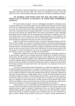 Trupul şi sufletul

Binele iubirii şi adevărul înţelepciunii se revarsă de la Dumnezeu în sufletul omului
combinate, adică unite într-unul singur. Dar ulterior sunt despărţite de oameni, fiind unite
numai în cei care se lasă conduşi de Dumnezeu, după cum veţi vedea în următoarele capitole.
VII. SOARELE LUMII FIZICE ESTE FOC PUR, IAR LUMEA FIZICĂ A
EXISTAT DE LA ÎNCEPUT ŞI CONTINUĂ SĂ EXISTE PRIN INTERMEDIUL
ACESTUIA.
9. Această natură şi lumea ei - prin care subînţelegem atmosferele şi tărâmurile numite planete, printre care este şi globul terestru pe care sălăşluim noi împreună cu toate lucrurile
care an de an îi înfrumuseţează suprafaţa - subzistă numai datorită soarelui, care este centrul
lor şi care, prin razele luminii sale şi fluctuaţiile căldurii sale este prezent pretutindeni. Toată
lumea ştie cu siguranţă aceasta din propria experienţă. Acest lucru este demonstrat de simţuri
dar reiese şi din scrierile care tratează felul în care lumea a fost populată. Astfel, subzistenţa
perpetuă provine din această sursă. De asemenea putem concluziona, cu siguranţă, că existenţa se repetă mereu şi mereu; deoarece a subzista perpetuu înseamnă a exista perpetuu, asemeni oricărui lucru care a existat mai întâi. De aici rezultă faptul că lumea naturală a fost creată de Dumnezeu cu ajutorul acestui soare care este o cauză secundară.
Faptul că există lucruri şi fenomene fizice şi lucruri şi fenomene spirituale, total distincte unele de celelalte, şi că originea şi susţinerea lucrurilor şi fenomenelor spirituale provin
de la un soare care este iubire pură, în mijlocul căruia este Dumnezeu, Creatorul şi Menţinătorul universului, s-a demonstrat mai devreme. Originea şi menţinerea lumii fizice sunt asigurate de un soare care este foc pur. Putem astfel concluziona că cel din urmă este derivat din
cel precedent, iar ambii din Dumnezeu, aşa cum ceea ce este posterior urmează după ceea ce
este anterior, şi ceea ce este anterior, cel după care este ÎNTÂIUL.
Soarele fizic şi lumile lui sunt foc pur. S-au demonstrat toate consecinţele acţiunii sale, spre exemplu, modul în care se produce izbucnirea violentă de foc şi flăcări în urma focalizării razelor sale într-un punct cu ajutorul unei lentile, natura căldurii sale, care este similară
cu căldura focului elementar şi gradarea acelei călduri potrivit unghiului său de incidenţă. De
aici provin diferitele tipuri de climat precum şi cele patru anotimpuri ale anului. Toate aceste
precum şi multe alte realităţi ce rezultă din facultatea de a raţiona, confirmă cu ajutorul simţurilor trupului, adevărul că soarele lumii fizice este numai foc şi de asemenea că este foc în
puritatea lui supremă.
Cei care nu cunosc faptul că lumile spirituale îşi au originea în propriul lor soare, cunoscând doar faptul că lumile fizice îşi au originea în propriul lor soare, altul decât cel anterior, pot confunda aspectele spirituale cu cele fizice şi pot concluziona, prin semnalele false pe
care le receptează simţurile şi concluziile raţionale derivate din ele, că aspectele spirituale nu
sunt nimic altceva decât pur şi simplu aspecte fizice, şi că, din activitatea acestora din urmă,
stimulate de căldură şi lumină, se ridică înţelepciunea şi iubirea. Aceste persoane, pentru că
nu văd nimic altceva cu ochii lor şi nu miros nimic altceva cu nările lor şi nu respiră nimic
altceva cu plămânii lor decât natură fizică, îi atribuie acesteia în mod raţional toate cauzele.
Astfel ei se îmbibă cu ceea ce este natural precum un burete care absoarbe apa. Astfel de persoane pot fi comparate cu vizitiii care înjugă caii în spatele trăsurii şi nu în faţa ei.
Altfel se petrece cu cei care deosebesc lucrurile spirituale de cele fizice, şi le deduc pe
cele din urmă din cele dintâi. Aceştia percep afluxul sufletului în trup, percep că acesta este
spiritual, precum şi faptul că lucrurile şi fenomenele fizice, care sunt ale trupului, servesc
sufletului drept vehicule şi medii de manifestare, vehicule prin care sufletul produce efecte în
lumea fizică. Dacă veţi trage alte concluzii, veţi fi asemenea unui rac, care avansează mergând cu spatele, dându-şi ochii pe spate la fiecare pas, iar vederea voastră raţională poate fi

7

 