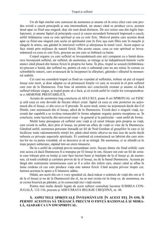 Trupul şi sufletul

Un alt fapt similar este cunoscut de asemenea şi anume că în orice efect care este produs există o cauză principală şi una intermediară, iar atunci când se produce ceva, acestea
două apar ca fiind una singură, deşi ele sunt două distincte. De aici reiese una din legile înţelepciunii, şi anume faptul că principala cauză şi cauza secundară formează împreună o cauză;
astfel înlănţuiesc ceea ce este spiritual şi cea ce este fizic. Motivul pentru care acestea două
apar ca fiind una singură este acela că spiritualul este în fizic aşa cum fibra este în muşchi şi
sângele în artere, sau gândul în interiorul vorbirii şi afecţiunea în tonul vocii. Acest aspect se
face simţit prin mijloace de natură fizică. Din aceste cauze, ceea ce este spiritual se înveşmântează cu ceea ce este fizic, precum un om care se îmbracă cu haine.
Corpul organic cu care sufletul se înveşmântează este aici comparat cu o haină deoarece înconjoară sufletul, iar sufletul, de asemenea, se retrage şi îşi îndepărtează hainele vechi
atunci când pleacă din lumea fizică în propria lui lume. În plus, trupul se uzează (îmbătrâneşte) precum o haină, dar sufletul nu, pentru că este o substanţă care nu are nimic în comun cu
schimbările naturii, care avansează de la începuturi la sfârşituri, găsindu-i sfârşitul la momentul stabilit.
Cei care nu consideră trupul ca fiind un veşmânt al sufletului, trebuie să ştie că trupul
însuşi este mort, şi doar adaptat ca să primească forţele vii care se revarsă în el prin sufletul
care este de la Dumnezeu. Este bine să amintim aici concluziile eronate şi anume că dacă
sufletul trăieşte singur, şi trupul poate să o facă, şi că există astfel în vieţile lor corespunzătoare o ARMONIE PRESTABILITĂ.
Aceştia de asemenea trag concluzia că AFLUXUL poate fi ori SPIRITUAL ori FIZIC
şi uită ceea ce este dovedit de fiecare obiect creat: faptul că ceea ce este posterior nu acţionează din el însuşi, ci din ceva ce îl precede. În acest mod, nimic nu acţionează decât din Cel
Dintâi, care acţionează din el însuşi, adică de la Dumnezeu. Există deci o singură viaţă, necreată dar capabilă a se revărsa remarcabil în forme adaptate organic pentru receptarea sa. În
concluzie, toate lucrurile din universul creat - în general şi în particular - sunt astfel de forme.
Multă lume presupune că sufletul este viaţă şi că omul trăieşte prin propria sa viaţă,
care există în suflet, deci prin el însuşi, nu printr-un aflux de viaţă ce vine de la Dumnezeu.
Gândind astfel, asemenea persoane înnoadă un fel de Nod Gordian al greşelilor în care ei îşi
încâlcesc toate raţionamentele minţii lor, până când nimic altceva nu mai iese de acolo decât
nebunia ce priveşte aspectele spirituale. Ei continuă să construiască un labirint din care mintea lor nu va putea vreodată, să se descurce şi să se retragă. De asemenea, ei se afundă ca în
nişte peşteri subterane, săpând într-un etern întuneric.
De la o astfel de credinţă provin nenumărate erori, fiecare dintre ele fiind oribilă: cum
este aceea că dacă Dumnezeu S-a transpus pe El însuşi în om, fiecare om este un fel de zeitate care trăieşte prin ea însăşi şi care face lucruri bune şi înţelepte de la el însuşi şi, de asemenea, că toată credinţă şi caritatea provin de la el însuşi, nu de la bunul Dumnezeu. Aceasta pe
lângă alte sentimente monstruoase cum ar fi a celor din infern care, atunci când se aflau în
lume credeau că cea care produce viaţa este natura fizică. Când aceştia privesc înspre cer,
lumina acestuia le apare a fi întuneric adânc.
Odată, am auzit din cer o voce spunând că, dacă măcar o scânteie de viaţă din om ar fi
de la el însuşi şi nu de la Dumnezeul din el, nu ar mai exista rai în timp ce, de asemenea, nu
ar exista biserică pe pământ, şi în consecinţă nici viaţă eternă.
Pentru mai multe detalii legate de acest subiect consultaţi lucrarea IUBIREA CONJUGALĂ, 132-136, precum şi ADEVĂRATA RELIGIE CREŞTINĂ, nr. 48.
X. ASPECTELE SPIRITUALE ÎNVEŞMÂNTATE ÎN ACEST FEL ÎN OM, ÎI
PERMIT ACESTUIA SĂ TRĂIASCĂ PRECUM O FIINŢĂ RAŢIONALĂ ŞI MORALĂ, AŞADAR CA UN OM SPIRITUAL.

9

 