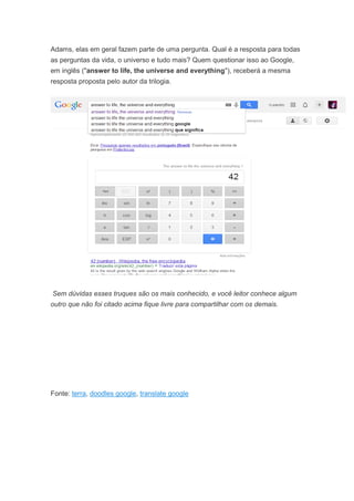 Adams, elas em geral fazem parte de uma pergunta. Qual é a resposta para todas
as perguntas da vida, o universo e tudo mais? Quem questionar isso ao Google,
em inglês ("answer to life, the universe and everything"), receberá a mesma
resposta proposta pelo autor da trilogia.

Sem dúvidas esses truques são os mais conhecido, e você leitor conhece algum
outro que não foi citado acima fique livre para compartilhar com os demais.

Fonte: terra, doodles google, translate google

 