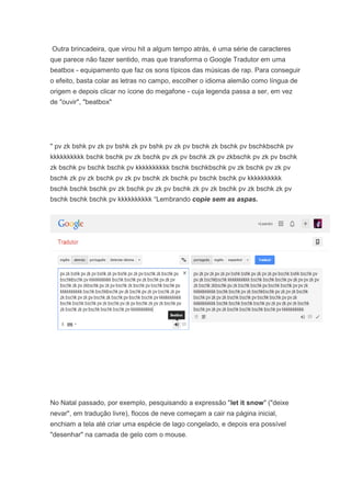 Outra brincadeira, que virou hit a algum tempo atrás, é uma série de caracteres
que parece não fazer sentido, mas que transforma o Google Tradutor em uma
beatbox - equipamento que faz os sons típicos das músicas de rap. Para conseguir
o efeito, basta colar as letras no campo, escolher o idioma alemão como língua de
origem e depois clicar no ícone do megafone - cuja legenda passa a ser, em vez
de "ouvir", "beatbox"

" pv zk bshk pv zk pv bshk zk pv bshk pv zk pv bschk zk bschk pv bschkbschk pv
kkkkkkkkkk bschk bschk pv zk bschk pv zk pv bschk zk pv zkbschk pv zk pv bschk
zk bschk pv bschk bschk pv kkkkkkkkkk bschk bschkbschk pv zk bschk pv zk pv
bschk zk pv zk bschk pv zk pv bschk zk bschk pv bschk bschk pv kkkkkkkkkk
bschk bschk bschk pv zk bschk pv zk pv bschk zk pv zk bschk pv zk bschk zk pv
bschk bschk bschk pv kkkkkkkkkk “Lembrando copie sem as aspas.

No Natal passado, por exemplo, pesquisando a expressão "let it snow" ("deixe
nevar", em tradução livre), flocos de neve começam a cair na página inicial,
enchiam a tela até criar uma espécie de lago congelado, e depois era possível
"desenhar" na camada de gelo com o mouse.

 
