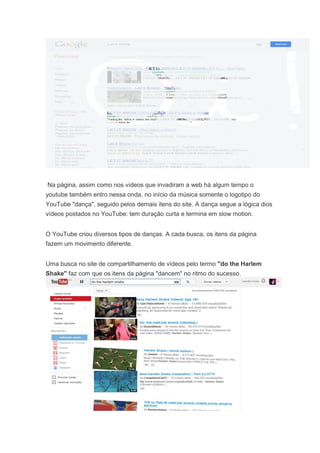 Na página, assim como nos vídeos que invadiram a web há algum tempo o
youtube também entro nessa onda, no início da música somente o logotipo do
YouTube "dança", seguido pelos demais itens do site. A dança segue a lógica dios
vídeos postados no YouTube: tem duração curta e termina em slow motion.
O YouTube criou diversos tipos de danças. A cada busca, os itens da página
fazem um movimento diferente.
Uma busca no site de compartilhamento de vídeos pelo termo "do the Harlem
Shake" faz com que os itens da página "dancem" no ritmo do sucesso.

 