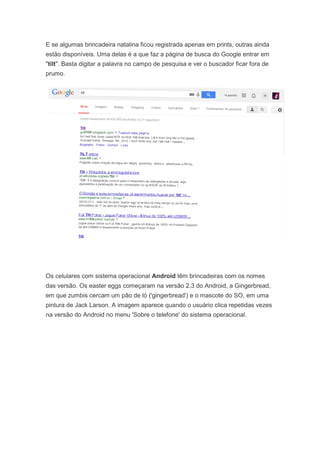 E se algumas brincadeira natalina ficou registrada apenas em prints, outras ainda
estão disponíveis. Uma delas é a que faz a página de busca do Google entrar em
"tilt". Basta digitar a palavra no campo de pesquisa e ver o buscador ficar fora de
prumo.

Os celulares com sistema operacional Android têm brincadeiras com os nomes
das versão. Os easter eggs começaram na versão 2.3 do Android, a Gingerbread,
em que zumbis cercam um pão de ló ('gingerbread') e o mascote do SO, em uma
pintura de Jack Larson. A imagem aparece quando o usuário clica repetidas vezes
na versão do Android no menu 'Sobre o telefone' do sistema operacional.

 