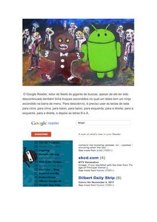 O Google Reader, leitor de feeds do gigante de buscas, apesar de ele ter sido
descontinuado também tinha truques escondidos no qual um deles tem um ninja
escondido na barra de menu. Para descobri-lo, é preciso usar as teclas de seta
para cima, para cima, para baixo, para baixo, para esquerda, para a direita, para a
esquerda, para a direita, e depois as letras B e A.

 