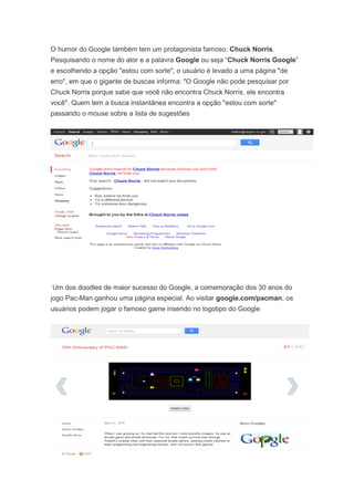 O humor do Google também tem um protagonista famoso: Chuck Norris.
Pesquisando o nome do ator e a palavra Google ou seja “Chuck Norris Google”
e escolhendo a opção "estou com sorte", o usuário é levado a uma página "de
erro", em que o gigante de buscas informa: "O Google não pode pesquisar por
Chuck Norris porque sabe que você não encontra Chuck Norris, ele encontra
você". Quem tem a busca instantânea encontra a opção "estou com sorte"
passando o mouse sobre a lista de sugestões

Um dos doodles de maior sucesso do Google, a comemoração dos 30 anos do
jogo Pac-Man ganhou uma página especial. Ao visitar google.com/pacman, os
usuários podem jogar o famoso game inserido no logotipo do Google

 