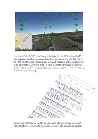 Na mesma linha do "tilt", outro truque ainda disponível é o do "do a barrel roll",
expressão que se refere ao movimento de fazer um loop com no jogo Star Fox 64,
de 1997, para Nintendo. Pesquisando o termo entre aspas, a página inicial gira em
torno de si mesma. O mesmo efeito acontece buscando, sem aspas, a expressão
Z or R twice (Z ou R duas vezes), referência aos comandos de joystick para fazer o
movimento no mesmo jogo.

Bônus: para os "geeks" de plantão, as palavras "a vida, o universo e tudo mais"
não são estranhas. Eternizadas no Guia do Mochileiro das Galáxias, de Douglas

 