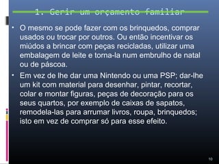 1. Gerir um orçamento familiar
• O mesmo se pode fazer com os brinquedos, comprar
  usados ou trocar por outros. Ou então incentivar os
  miúdos a brincar com peças recicladas, utilizar uma
  embalagem de leite e torna-la num embrulho de natal
  ou de páscoa.
• Em vez de lhe dar uma Nintendo ou uma PSP; dar-lhe
  um kit com material para desenhar, pintar, recortar,
  colar e montar figuras, peças de decoração para os
  seus quartos, por exemplo de caixas de sapatos,
  remodela-las para arrumar livros, roupa, brinquedos;
  isto em vez de comprar só para esse efeito.



                                                         10
 
