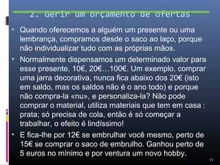2. Gerir um orçamento de ofertas
• Quando oferecemos a alguém um presente ou uma
  lembrança, compramos desde o saco ao laço, porque
  não individualizar tudo com as próprias mãos.
• Normalmente dispensamos um determinado valor para
  esse presente, 10€, 20€…100€. Um exemplo, comprar
  uma jarra decorativa, nunca fica abaixo dos 20€ (isto
  em saldo, mas os saldos não é o ano todo) e porque
  não compra-la «nu», e personaliza-la? Não pode
  comprar o material, utiliza materiais que tem em casa :
  prata; só precisa de cola, então é só começar a
  trabalhar, o efeito é lindíssimo!
• E fica-lhe por 12€ se embrulhar você mesmo, perto de
  15€ se comprar o saco de embrulho. Ganhou perto de
  5 euros no mínimo e por ventura um novo hobby.
                                                            11
 