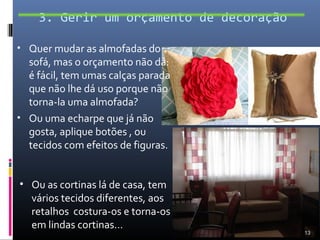 3. Gerir um orçamento de decoração

• Quer mudar as almofadas do
  sofá, mas o orçamento não dá:
  é fácil, tem umas calças parada
  que não lhe dá uso porque não
  torna-la uma almofada?
• Ou uma echarpe que já não
  gosta, aplique botões , ou
  tecidos com efeitos de figuras.


• Ou as cortinas lá de casa, tem
  vários tecidos diferentes, aos
  retalhos costura-os e torna-os
  em lindas cortinas…
                                         13
 