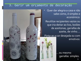 3. Gerir um orçamento de decoração
                  • Quer dar alegria a casa e não
                            sabe como, é simples e
                                       económico:
                    Reutilize recipientes vazios ou
                     que iria deitar ao lixo, boiões
                         de azeitonas, garrafas de
                                azeite, de vinho….
                   Pinta-as a cor desejada ou com
                                          emotivos



                             … ou mesmo
                               garrafas simples.
                                                 14
 