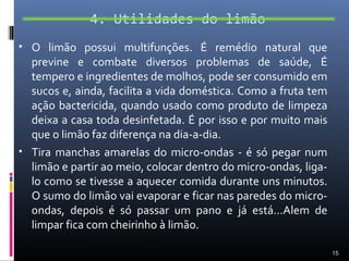 4. Utilidades do limão
• O limão possui multifunções. É remédio natural que
  previne e combate diversos problemas de saúde, É
  tempero e ingredientes de molhos, pode ser consumido em
  sucos e, ainda, facilita a vida doméstica. Como a fruta tem
  ação bactericida, quando usado como produto de limpeza
  deixa a casa toda desinfetada. É por isso e por muito mais
  que o limão faz diferença na dia-a-dia.
• Tira manchas amarelas do micro-ondas - é só pegar num
  limão e partir ao meio, colocar dentro do micro-ondas, liga-
  lo como se tivesse a aquecer comida durante uns minutos.
  O sumo do limão vai evaporar e ficar nas paredes do micro-
  ondas, depois é só passar um pano e já está…Alem de
  limpar fica com cheirinho à limão.

                                                                 15
 