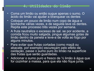 4. Utilidades do limão
• Coma um limão ou então sugue apenas o sumo. O
    ácido do limão vai ajudar a branquear os dentes
•   Coloque um pouco de limão num copo de água e
    bocheche várias vezes, e de seguida lave os dentes.
    Repita este processo três vezes por semana.
•   A fruta neutraliza o excesso de sal. se por acidente, a
    comida ficou muito salgada, pingue algumas gotas de
    limão dentro da panela e leve-a de volta ao fogo por
    alguns minutos.
•   Para evitar que frutas cortadas (como maçã ou
    abacate, por exemplo) escureçam pelo efeito da
    oxidação, passe o sumo puro do limão na superfície
    das frutas que serão guardadas.
•   Adicionar o sumo puro e fresco de ½ limão à água que
    for cozinhar a massa, para que ela não fique junta.

                                                          16
 