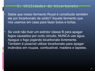 5. Utilidades do bicarbonato

• Sabia que nosso fermento Royal é constituido também
  ele por bicarbonato de sódio? Aquele fermento que
  nós usamos em casa para fazer bolos e tortas.

• Se você não tiver um extintor classe B para apagar
  fogos causados por curto circuito, NUNCA use água.
  Apague o fogo jogando bicarbonato livremente.
  Também é possível utilizar bicarbonato para apagar
  incêndios em roupas, combustível, madeira e tapetes.




                                                         17
 