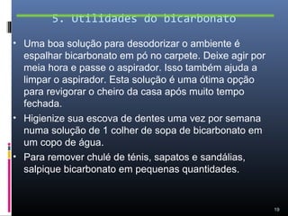 5. Utilidades do bicarbonato

• Uma boa solução para desodorizar o ambiente é
  espalhar bicarbonato em pó no carpete. Deixe agir por
  meia hora e passe o aspirador. Isso também ajuda a
  limpar o aspirador. Esta solução é uma ótima opção
  para revigorar o cheiro da casa após muito tempo
  fechada.
• Higienize sua escova de dentes uma vez por semana
  numa solução de 1 colher de sopa de bicarbonato em
  um copo de água.
• Para remover chulé de ténis, sapatos e sandálias,
  salpique bicarbonato em pequenas quantidades.


                                                          19
 