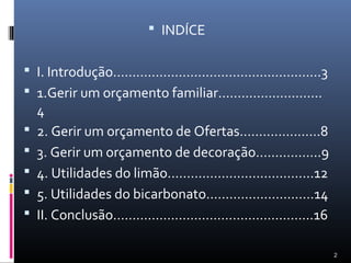  INDÍCE


 I. Introdução………………………………………………3
 1.Gerir um orçamento familiar………………………
    4
   2. Gerir um orçamento de Ofertas…………………8
   3. Gerir um orçamento de decoração……………..9
   4. Utilidades do limão………………………………..12
   5. Utilidades do bicarbonato……………………….14
   II. Conclusão…………………………………………….16

                                                 2
 