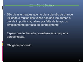 II. Conclusão

• São dicas e truques que no dia a dia são de grande
  utilidade e muitas das vezes nós não lhe damos a
  devida importância, talvez por falta de tempo ou
  simplesmente por falta de conhecimento.

• Espero que tenha sido proveitosa esta pequena
  apresentação.

• Obrigada por ouvir!




                                                       20
 