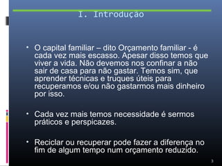 I. Introdução


• O capital familiar – dito Orçamento familiar - é
  cada vez mais escasso. Apesar disso temos que
  viver a vida. Não devemos nos confinar a não
  sair de casa para não gastar. Temos sim, que
  aprender técnicas e truques úteis para
  recuperamos e/ou não gastarmos mais dinheiro
  por isso.

• Cada vez mais temos necessidade é sermos
  práticos e perspicazes.

• Reciclar ou recuperar pode fazer a diferença no
  fim de algum tempo num orçamento reduzido.
                                                     3
 