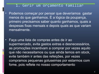 1. Gerir um orçamento familiar
• Podemos começar por pensar que deveríamos gastar
  menos do que ganhamos. É a lógica da poupança,
  primeiro precisamos saber quanto ganhamos, quais a
  despesas fixas mensais e depois quais as que variam
  mensalmente.

• Faça uma lista de compras antes de ir ao
  supermercado, evita gastos extras e desnecessários,
  as promoções incentivam a comprar por vezes aquilo
  que não necessitamos ou que ainda temos em stock,
  evite também ir antes das refeições, por vezes
  compramos pequenas goluseimas por estarmos com
  fome, pois reflete no nosso comportamento
                                                        4
 