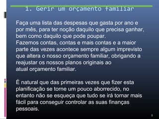 1. Gerir um orçamento familiar

Faça uma lista das despesas que gasta por ano e
por mês, para ter noção daquilo que precisa ganhar,
bem como daquilo que pode poupar.
Fazemos contas, contas e mais contas e a maior
parte das vezes acontece sempre algum imprevisto
que altera o nosso orçamento familiar, obrigando a
reajustar os nossos planos originais ao
atual orçamento familiar.

É natural que das primeiras vezes que fizer esta
planificação se torne um pouco aborrecido, no
entanto não se esqueça que tudo se irá tornar mais
fácil para conseguir controlar as suas finanças
pessoais.
                                                      5
 