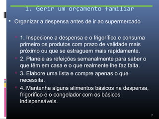 1. Gerir um orçamento familiar
 Organizar a despensa antes de ir ao supermercado


   1. Inspecione a despensa e o frigorífico e consuma
    primeiro os produtos com prazo de validade mais
    próximo ou que se estraguem mais rapidamente.
   2. Planeie as refeições semanalmente para saber o
    que têm em casa e o que realmente lhe faz falta.
   3. Elabore uma lista e compre apenas o que
    necessita.
   4. Mantenha alguns alimentos básicos na despensa,
    frigorífico e o congelador com os básicos
    indispensáveis.

                                                         7
 