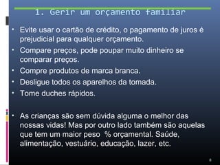 1. Gerir um orçamento familiar
• Evite usar o cartão de crédito, o pagamento de juros é
    prejudicial para qualquer orçamento.
•   Compare preços, pode poupar muito dinheiro se
    comparar preços.
•   Compre produtos de marca branca.
•   Desligue todos os aparelhos da tomada.
•   Tome duches rápidos.

• As crianças são sem dúvida alguma o melhor das
    nossas vidas! Mas por outro lado também são aquelas
    que tem um maior peso % orçamental. Saúde,
    alimentação, vestuário, educação, lazer, etc.

                                                           8
 