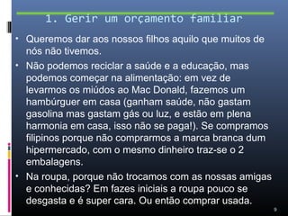 1. Gerir um orçamento familiar
• Queremos dar aos nossos filhos aquilo que muitos de
  nós não tivemos.
• Não podemos reciclar a saúde e a educação, mas
  podemos começar na alimentação: em vez de
  levarmos os miúdos ao Mac Donald, fazemos um
  hambúrguer em casa (ganham saúde, não gastam
  gasolina mas gastam gás ou luz, e estão em plena
  harmonia em casa, isso não se paga!). Se compramos
  filipinos porque não comprarmos a marca branca dum
  hipermercado, com o mesmo dinheiro traz-se o 2
  embalagens.
• Na roupa, porque não trocamos com as nossas amigas
  e conhecidas? Em fazes iniciais a roupa pouco se
  desgasta e é super cara. Ou então comprar usada.
                                                        9
 