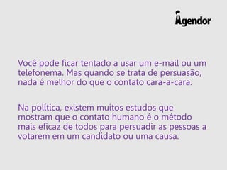 Você pode ficar tentado a usar um e-mail ou um
telefonema. Mas quando se trata de persuasão,
nada é melhor do que o contato cara-a-cara.
Na política, existem muitos estudos que
mostram que o contato humano é o método
mais eficaz de todos para persuadir as pessoas a
votarem em um candidato ou uma causa.
 