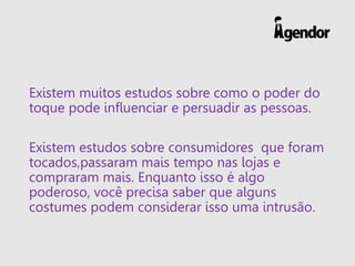 Existem muitos estudos sobre como o poder do
toque pode influenciar e persuadir as pessoas.
Existem estudos sobre consumidores que foram
tocados,passaram mais tempo nas lojas e
compraram mais. Enquanto isso é algo
poderoso, você precisa saber que alguns
costumes podem considerar isso uma intrusão.
 