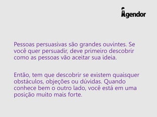 Pessoas persuasivas são grandes ouvintes. Se
você quer persuadir, deve primeiro descobrir
como as pessoas vão aceitar sua ideia.
Então, tem que descobrir se existem quaisquer
obstáculos, objeções ou dúvidas. Quando
conhece bem o outro lado, você está em uma
posição muito mais forte.
 