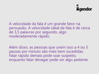 A velocidade da fala é um grande fator na
persuasão. A velocidade ideal da fala é de cerca
de 3,5 palavras por segundo, algo
moderadamente rápido.
Além disso, as pessoas que unem isso a 4 ou 5
pausas por minuto são mais bem sucedidas.
Falar rápido demais pode soar suspeito,
enquanto falar devagar pode ser algo pedante.
 