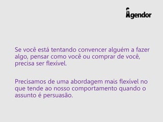 Se você está tentando convencer alguém a fazer
algo, pensar como você ou comprar de você,
precisa ser flexível.
Precisamos de uma abordagem mais flexível no
que tende ao nosso comportamento quando o
assunto é persuasão.
 