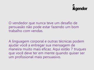 O vendedor que nunca teve um desafio de
persuasão não pode estar fazendo um bom
trabalho com vendas.
A linguagem corporal e outras técnicas podem
ajudar você a entregar sua mensagem de
maneira muito mais eficaz. Aqui estão 7 truques
que você deve ter em mente quando quiser ser
um profissional mais persuasivo.
 