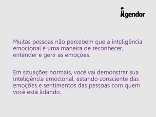 Muitas pessoas não percebem que a inteligência
emocional é uma maneira de reconhecer,
entender e gerir as emoções.
Em situações normais, você vai demonstrar sua
inteligência emocional, estando consciente das
emoções e sentimentos das pessoas com quem
você está lidando.
 