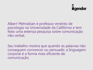 Albert Mehrabian é professor emérito de
psicologia na Universidade da Califórnia e tem
feito uma extensa pesquisa sobre comunicação
não verbal.
Seu trabalho mostra que quando as palavras não
conseguem convencer ou persuadir, a linguagem
corporal é a forma mais eficiente de
comunicação.
 