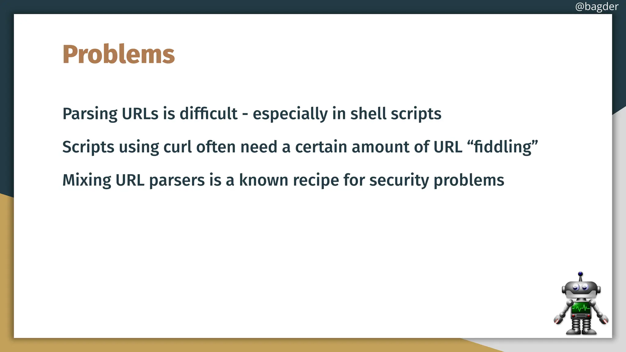 Problems
Parsing URLs is difﬁcult - especially in shell scripts
Scripts using curl often need a certain amount of URL “ﬁddling”
Mixing URL parsers is a known recipe for security problems
@bagder
 