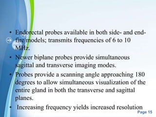 Powerpoint Templates
Page 15
• Endorectal probes available in both side- and end-
fire models; transmits frequencies of 6 to 10
MHz.
• Newer biplane probes provide simultaneous
sagittal and transverse imaging modes.
• Probes provide a scanning angle approaching 180
degrees to allow simultaneous visualization of the
entire gland in both the transverse and sagittal
planes.
• Increasing frequency yields increased resolution
 