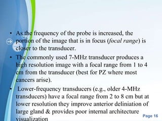 Powerpoint Templates
Page 16
• As the frequency of the probe is increased, the
portion of the image that is in focus (focal range) is
closer to the transducer.
• The commonly used 7-MHz transducer produces a
high resolution image with a focal range from 1 to 4
cm from the transducer (best for PZ where most
cancers arise).
• Lower-frequency transducers (e.g., older 4-MHz
transducers) have a focal range from 2 to 8 cm but at
lower resolution they improve anterior deliniation of
large gland & provides poor internal architecture
visualization
 