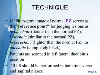 Powerpoint Templates
Page 17
TECHNIQUE
• Medium-gray image of normal PZ serves as
the "reference point" for judging lesions as
hypoechoic (darker than the normal PZ),
isoechoic (similar to the normal PZ),
hyperechoic (lighter than the normal PZ), or
anechoic (completely black).
• Patients are scanned in left lateral ducubitus
position
• TRUS should be performed in both transverse
and sagittal planes.
 