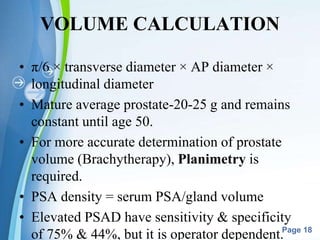 Powerpoint Templates
Page 18
VOLUME CALCULATION
• π/6 × transverse diameter × AP diameter ×
longitudinal diameter
• Mature average prostate-20-25 g and remains
constant until age 50.
• For more accurate determination of prostate
volume (Brachytherapy), Planimetry is
required.
• PSA density = serum PSA/gland volume
• Elevated PSAD have sensitivity & specificity
of 75% & 44%, but it is operator dependent.
 