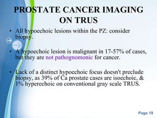 Powerpoint Templates
Page 19
PROSTATE CANCER IMAGING
ON TRUS
• All hypoechoic lesions within the PZ: consider
biopsy.
• A hypoechoic lesion is malignant in 17-57% of cases,
but they are not pathognomonic for cancer.
• Lack of a distinct hypoechoic focus doesn't preclude
biopsy, as 39% of Ca prostate cases are isoechoic, &
1% hyperechoic on conventional gray scale TRUS.
 