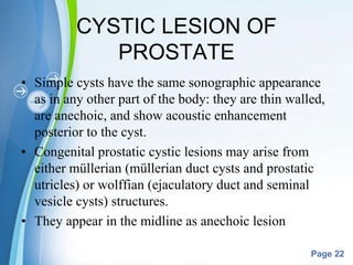Powerpoint Templates
Page 22
CYSTIC LESION OF
PROSTATE
• Simple cysts have the same sonographic appearance
as in any other part of the body: they are thin walled,
are anechoic, and show acoustic enhancement
posterior to the cyst.
• Congenital prostatic cystic lesions may arise from
either müllerian (müllerian duct cysts and prostatic
utricles) or wolffian (ejaculatory duct and seminal
vesicle cysts) structures.
• They appear in the midline as anechoic lesion
 