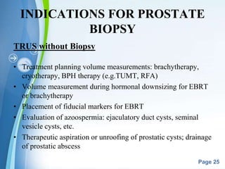 Powerpoint Templates
Page 25
INDICATIONS FOR PROSTATE
BIOPSY
TRUS without Biopsy
• Treatment planning volume measurements: brachytherapy,
cryotherapy, BPH therapy (e.g.TUMT, RFA)
• Volume measurement during hormonal downsizing for EBRT
or brachytherapy
• Placement of fiducial markers for EBRT
• Evaluation of azoospermia: ejaculatory duct cysts, seminal
vesicle cysts, etc.
• Therapeutic aspiration or unroofing of prostatic cysts; drainage
of prostatic abscess
 