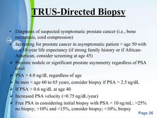 Powerpoint Templates
Page 26
TRUS-Directed Biopsy
• Diagnosis of suspected symptomatic prostate cancer (i.e., bone
metastasis, cord compression)
• Screening for prostate cancer in asymptomatic patient > age 50 with
> a 10-year life expectancy (if strong family history or if African-
American, consider screening at age 45)
 Prostate nodule or significant prostate asymmetry regardless of PSA
level
 PSA > 4.0 ng/dL regardless of age
 In men < age 60 to 65 years, consider biopsy if PSA > 2.5 ng/dL
 If PSA > 0.6 ng/dL at age 40
 Increased PSA velocity (>0.75 ng/dL/year)
 Free PSA in considering initial biopsy with PSA < 10 ng/mL: >25%
no biopsy; >10% and <15%, consider biopsy; <10%, biopsy
 