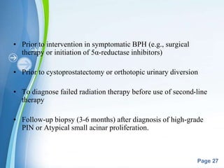 Powerpoint Templates
Page 27
• Prior to intervention in symptomatic BPH (e.g., surgical
therapy or initiation of 5α-reductase inhibitors)
• Prior to cystoprostatectomy or orthotopic urinary diversion
• To diagnose failed radiation therapy before use of second-line
therapy
• Follow-up biopsy (3-6 months) after diagnosis of high-grade
PIN or Atypical small acinar proliferation.
 
