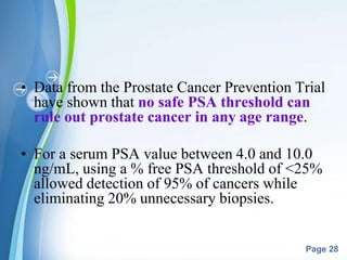 Powerpoint Templates
Page 28
• Data from the Prostate Cancer Prevention Trial
have shown that no safe PSA threshold can
rule out prostate cancer in any age range.
• For a serum PSA value between 4.0 and 10.0
ng/mL, using a % free PSA threshold of <25%
allowed detection of 95% of cancers while
eliminating 20% unnecessary biopsies.
 