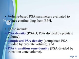 Powerpoint Templates
Page 29
• Volume-based PSA parameters evaluated to
reduce confounding from BPH.
• These include:
PSA density (PSAD; PSA divided by prostate
volume),
complexed PSA density (complexed PSA
divided by prostate volume), and
PSA transition zone density (PSA divided by
transition zone volume).
 
