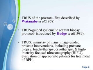 Powerpoint Templates
Page 3
• TRUS of the prostate- first described by
Watanabe et al(1968).
• TRUS-guided systematic sextant biopsy
protocol- introduced by Hodge et al(1989).
• TRUS: mainstay of many image-guided
prostate interventions, including prostate
biopsy, brachytherapy, cryotherapy, & high-
intensity focused ultrasonography (HIFU),
evaluation of appropriate patients for treatment
of BPH.
 