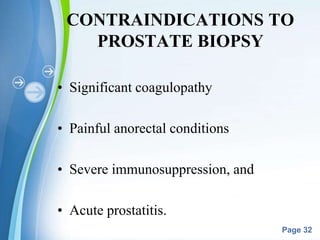 Powerpoint Templates
Page 32
CONTRAINDICATIONS TO
PROSTATE BIOPSY
• Significant coagulopathy
• Painful anorectal conditions
• Severe immunosuppression, and
• Acute prostatitis.
 