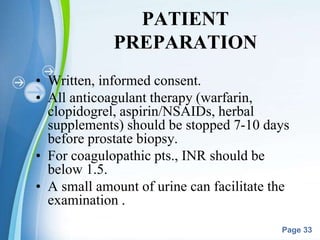 Powerpoint Templates
Page 33
PATIENT
PREPARATION
• Written, informed consent.
• All anticoagulant therapy (warfarin,
clopidogrel, aspirin/NSAIDs, herbal
supplements) should be stopped 7-10 days
before prostate biopsy.
• For coagulopathic pts., INR should be
below 1.5.
• A small amount of urine can facilitate the
examination .
 