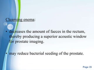Powerpoint Templates
Page 35
Cleansing enema:
• decreases the amount of faeces in the rectum,
thereby producing a superior acoustic window
for prostate imaging.
• may reduce bacterial seeding of the prostate.
 